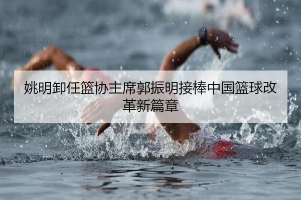 姚明卸任篮协主席郭振明接棒中国篮球改革新篇章